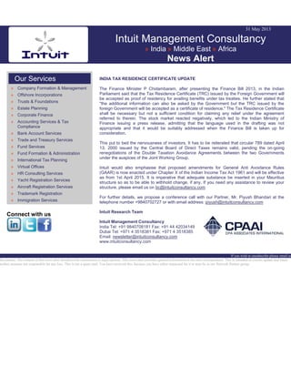 31 May 2013
Intuit Management Consultancy
» India » Middle East » Africa
News Alert
Our Services
» Company Formation & Management
» Offshore Incorporations
» Trusts & Foundations
» Estate Planning
» Corporate Finance
» Accounting Services & Tax
Compliance
» Bank Account Services
» Trade and Treasury Services
» Fund Services
» Fund Formation & Administration
» International Tax Planning
» Virtual Offices
» HR Consulting Services
» Yacht Registration Services
» Aircraft Registration Services
» Trademark Registration
» Immigration Services
Connect with us
INDIA TAX RESIDENCE CERTIFICATE UPDATE
The Finance Minister P Chidambaram, after presenting the Finance Bill 2013, in the Indian
Parliament said that the Tax Residence Certificate (TRC) issued by the Foreign Government will
be accepted as proof of residency for availing benefits under tax treaties. He further stated that
"the additional information can also be asked by the Government but the TRC issued by the
foreign Government will be accepted as a certificate of residence." The Tax Residence Certificate
shall be necessary but not a sufficient condition for claiming any relief under the agreement
referred to therein. The stock market reacted negatively, which led to the Indian Ministry of
Finance issuing a press release, admitting that the language used in the drafting was not
appropriate and that it would be suitably addressed when the Finance Bill is taken up for
consideration.
This put to bed the nervousness of investors. It has to be reiterated that circular 789 dated April
13, 2000 issued by the Central Board of Direct Taxes remains valid, pending the on-going
renegotiations of the Double Taxation Avoidance Agreements between the two Governments
under the auspices of the Joint Working Group.
Intuit would also emphasise that proposed amendments for General Anti Avoidance Rules
(GAAR) is now enacted under Chapter X of the Indian Income Tax Act 1961 and will be effective
as from 1st April 2015. It is imperative that adequate substance be inserted in your Mauritius
structure so as to be able to withhold change, if any. If you need any assistance to review your
structure, please email us on bc@intuitconsultancy.com
For further details, we propose a conference call with our Partner, Mr. Piyush Bhandari at the
telephone number +9840702727 or with email address: piyush@intuitconsultancy.com
Intuit Research Team
Intuit Management Consultancy
India Tel: +91 9840708181 Fax: +91 44 42034149
Dubai Tel: +971 4 3518381 Fax: +971 4 3518385
Email: newsletter@intuitconsultancy.com
www.intuitconsultancy.com
If you wish to unsubscribe please email us
Disclaimer: The content of this news alert should not be constructed as legal opinion. This news alert provides general information at the time of preparation. This is intended as a news update and Intuit
neither assumes nor responsible for any loss. This is not a spam mail. You have received this, because you have either requested for it or may be in our Network Partner group.
 