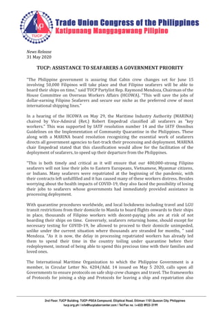 News Release
31 May 2020
TUCP: ASSISTANCE TO SEAFARERS A GOVERNMENT PRIORITY
"The Philippine government is assuring that Cabin crew changes set for June 15
involving 50,000 Filipinos will take place and that Filipino seafarers will be able to
board their ships on time," said TUCP Partylist Rep. Raymond Mendoza, Chairman of the
House Committee on Overseas Workers Affairs (HCOWA). "This will save the jobs of
dollar-earning Filipino Seafarers and secure our niche as the preferred crew of most
international shipping lines."
In a hearing of the HCOWA on May 29, the Maritime Industry Authority (MARINA)
chaired by Vice-Admiral (Ret.) Robert Empedrad classified all seafarers as "key
workers." This was supported by IATF resolution number 14 and the IATF Omnibus
Guidelines on the Implementation of Community Quarantine in the Philippines. These
along with a MARINA board resolution recognizing the essential work of seafarers
directs all government agencies to fast-track their processing and deployment. MARINA
chair Empedrad stated that this classification would allow for the facilitation of the
deployment of seafarers, to speed up their departure from the Philippines.
"This is both timely and critical as it will ensure that our 400,000-strong Filipino
seafarers will not lose their jobs to Eastern Europeans, Vietnamese, Myanmar citizens,
or Indians. Many seafarers were repatriated at the beginning of the pandemic, with
their contracts left unfulfilled and it has caused many of these workers distress. Besides
worrying about the health impacts of COVID-19, they also faced the possibility of losing
their jobs to seafarers whose governments had immediately provided assistance in
processing deployment.
With quarantine procedures worldwide, and local lockdowns including travel and LGU
transit restrictions from their domicile to Manila to board flights onwards to their ships
in place, thousands of Filipino workers with decent-paying jobs are at risk of not
boarding their ships on time. Conversely, seafarers returning home, should except for
necessary testing for COVID-19, be allowed to proceed to their domicile unimpeded,
unlike under the current situation where thousands are stranded for months, " said
Mendoza. "As it is now, the delay in processing repatriated workers has already led
them to spend their time in the country toiling under quarantine before their
redeployment, instead of being able to spend this precious time with their families and
loved ones.
The International Maritime Organization to which the Philippine Government is a
member, in Circular Letter No. 4204/Add. 14 issued on May 5 2020, calls upon all
Governments to ensure protocols on safe ship crew changes and travel. The frameworks
of Protocols for joining a ship and Protocols for leaving a ship and repatriation also
 