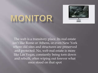 The web is a transitory place. Its real estate
isn’t like Rome or Athens, or even New York
where old sites and structures are preserved
and protected. No, web real estate is more
like Las Vegas, constantly being torn down
and rebuilt, often wiping out forever what
once stood on that spot
 