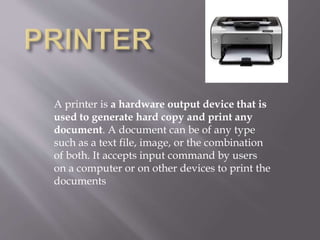 A printer is a hardware output device that is
used to generate hard copy and print any
document. A document can be of any type
such as a text file, image, or the combination
of both. It accepts input command by users
on a computer or on other devices to print the
documents
 