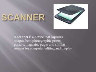 A scanner is a device that captures
images from photographic prints,
posters, magazine pages and similar
sources for computer editing and display
 