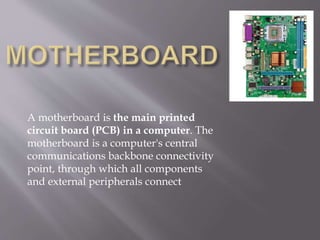 A motherboard is the main printed
circuit board (PCB) in a computer. The
motherboard is a computer's central
communications backbone connectivity
point, through which all components
and external peripherals connect
 