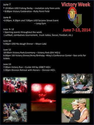 June 7
• 10:00am USO Fishing Derby – invitation only from units
• 8:00pm Victory Celebration –Rally Point Field
June 8
•2:00pm, 4:30pm and 7:00pm USO Sesame Street Event
– Long Gym
June 9- 12
• Sporting events throughout the week.
( softball, combatives tournament, truck rodeo, Soccer, Football, etc.)
June 10
5:00pm USO No dough Dinner – Moon Lake
June 12
10:00am Victory Park Ceremony – Victory Park (DIV HQ’s)
6:00pm 1ID Victory Dinner/Army Birthday –Riley’s Conference Center –See units for
tickets
June 13
7:00am Victory Run – Custer Hill by 2ABCT HQ’s
1:00pm Division Retreat with Honors – Division HQ’s
 