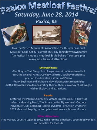 Saturday, June 28, 2014
Paxico, KS
Join the Paxico Merchants Association for this years annual
Meatloaf Cook-Off & Festival! This day-long downtown family
fun festival includes a meatloaf & pie bake-off contests plus
many activities and attractions.
Entertainment:
-The Oregon Trail Gang - live bluegrass music in Woodman Hall
-Zerf, the Original Kansas Cowboy Minstrel, cowboy musician &
poet on the downtown streets of Paxico
-Frank Buchman and his horse May -downtown carriage rides
-Geff & Dawn Dawson demonstrating their authentic cowboy chuck wagon
-Other displays and attractions.
Parade:
Featuring the Paxico Community Vintage Tractor Club, Ft. Riley 1st
Infantry Marching Band, The Sisters on the Fly Women's Outdoor
Adventure Club, CRUZLINE Topeka Dynamic Percussion Drumline,
2013 Meatloaf Royalty, motorcycles, custom cars, horses, & more.
Other Attractions:
Flea Market, Country Legends 106.9 radio remote broadcast, street food vendors
and activities for the kids
 
