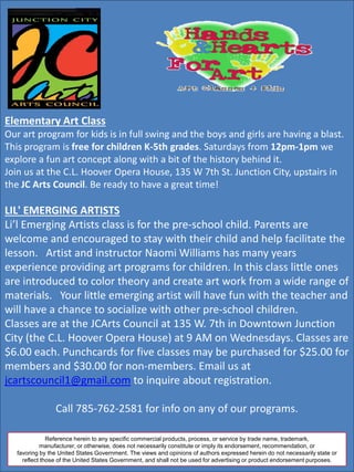 Elementary Art Class
Our art program for kids is in full swing and the boys and girls are having a blast.
This program is free for children K-5th grades. Saturdays from 12pm-1pm we
explore a fun art concept along with a bit of the history behind it.
Join us at the C.L. Hoover Opera House, 135 W 7th St. Junction City, upstairs in
the JC Arts Council. Be ready to have a great time!
LIL' EMERGING ARTISTS
Li’l Emerging Artists class is for the pre-school child. Parents are
welcome and encouraged to stay with their child and help facilitate the
lesson. Artist and instructor Naomi Williams has many years
experience providing art programs for children. In this class little ones
are introduced to color theory and create art work from a wide range of
materials. Your little emerging artist will have fun with the teacher and
will have a chance to socialize with other pre-school children.
Classes are at the JCArts Council at 135 W. 7th in Downtown Junction
City (the C.L. Hoover Opera House) at 9 AM on Wednesdays. Classes are
$6.00 each. Punchcards for five classes may be purchased for $25.00 for
members and $30.00 for non-members. Email us at
jcartscouncil1@gmail.com to inquire about registration.
Call 785-762-2581 for info on any of our programs.
Reference herein to any specific commercial products, process, or service by trade name, trademark,
manufacturer, or otherwise, does not necessarily constitute or imply its endorsement, recommendation, or
favoring by the United States Government. The views and opinions of authors expressed herein do not necessarily state or
reflect those of the United States Government, and shall not be used for advertising or product endorsement purposes.
 