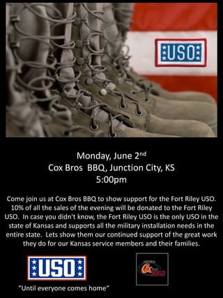 Monday, June 2nd
Cox Bros BBQ, Junction City, KS
5:00pm
Come join us at Cox Bros BBQ to show support for the Fort Riley USO.
10% of all the sales of the evening will be donated to the Fort Riley
USO. In case you didn't know, the Fort Riley USO is the only USO in the
state of Kansas and supports all the military installation needs in the
entire state. Lets show them our continued support of the great work
they do for our Kansas service members and their families.
“Until everyone comes home“
 