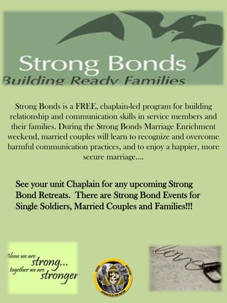 Strong Bonds is a FREE, chaplain-led program for building
relationship and communication skills in service members and
their families. During the Strong Bonds Marriage Enrichment
weekend, married couples will learn to recognize and overcome
harmful communication practices, and to enjoy a happier, more
secure marriage....
See your unit Chaplain for any upcoming Strong
Bond Retreats. There are Strong Bond Events for
Single Soldiers, Married Couples and Families!!!
 