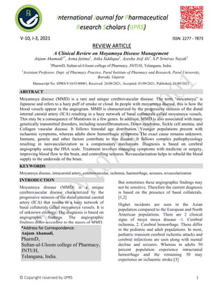 International Journal for Pharmaceutical
Research Scholars (IJPRS)
V-10, I-3, 2021 ISSN: 2277 - 7873
REVIEW ARTICLE
© Copyright reserved by IJPRS 1
A Clinical Review on Moyamoya Disease Management
Anjum Ahamadi1*
, Asma fatima1
, Atika Siddiqua1
, Ayesha Asif Ali1
, S.P Srinivas Nayak2
1
PharmD, Sultan-ul-Uloom college of Pharmacy, JNTUH, Telangana, India.
2
Assistant Professor, Dept. of Pharmacy Practice, Parul Institute of Pharmacy and Research, Parul University,
Baroda, Gujarat
Manuscript No: IJPRS/V10/I3/00001, Received: 26/08/2021, Accepted: 01/09/2021, Published: 21/09/2021
ABSTRACT
Moyamoya disease (MMD) is a rare and unique cerebrovascular disease. The term “moyamoya” is
Japanese and refers to a hazy puff of smoke or cloud. In people with moyamoya disease, this is how the
blood vessels appear in the angiogram. MMD is characterized by the progressive stenosis of the distal
internal carotid artery (ICA) resulting in a hazy network of basal collaterals called moyamoya vessels.
This may be a consequence of Mutations in a few genes. In addition, MMD is also associated with many
genetically transmitted disorders, including neurofibromatosis, Down syndrome, Sickle cell anemia, and
Collagen vascular disease. It follows bimodal age distribution. Younger populations present with
ischaemic symptoms, whereas adults show hemorrhagic symptoms The exact cause remains unknown.
Immune, genetic and other factors contribute to this disease. It follows complex pathophysiology
resulting in neovascularization as a compensatory mechanism. Diagnosis is based on cerebral
angiography using the DSA scale. Treatment involves managing symptoms with medicine or surgery,
improving blood flow to the brain, and controlling seizures. Revascularization helps to rebuild the blood
supply to the underside of the brain.
KEYWORDS
Moyamoya disease, intracarotid artery, cerebrovascular, ischemia, haemorrhage, seizures, revascularization
INTRODUCTION
Moyamoya disease (MMD) is a unique
cerebrovascular disease characterized by the
progressive stenosis of the distal internal carotid
artery (ICA) that results in a hazy network of
basal collaterals called moyamoya vessels. It is
of unknown etiology. The diagnosis is based on
angiographic findings. The angiographic
findings differ according to the stages of MMD.
But sometimes these angiographic findings may
not be sensitive. Therefore the current diagnosis
is based on the presence of basal collaterals.
[1,2]
Higher incidents are seen in the Asian
population compared to the European and North
American populations. There are 2 clinical
signs of moya moya disease -1. Cerebral
ischemia, 2. Cerebral hemorrhage. These differ
in the pediatric and adult populations. In most,
pediatric transient cerebral ischemic attacks and
cerebral infarctions are seen along with mental
decline and seizures. Whereas in adults 50
percent population experience intracranial
hemorrhage and the remaining 50 may
experience an ischaemic stroke.[3]
*Address for Correspondence:
Anjum Ahamadi,
PharmD,
Sultan-ul-Uloom college of Pharmacy,
JNTUH,
Telangana, India.
 