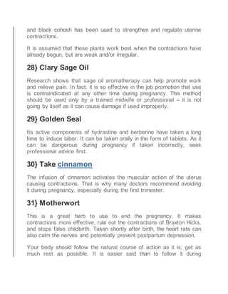 and black cohosh has been used to strengthen and regulate uterine
contractions.
It is assumed that these plants work best when the contractions have
already begun, but are weak and/or irregular.
28} Clary Sage Oil
Research shows that sage oil aromatherapy can help promote work
and relieve pain. In fact, it is so effective in the job promotion that use
is contraindicated at any other time during pregnancy. This method
should be used only by a trained midwife or professional – it is not
going by itself as it can cause damage if used improperly.
29} Golden Seal
Its active components of hydrastine and berberine have taken a long
time to induce labor. It can be taken orally in the form of tablets. As it
can be dangerous during pregnancy if taken incorrectly, seek
professional advice first.
30} Take cinnamon
The infusion of cinnamon activates the muscular action of the uterus
causing contractions. That is why many doctors recommend avoiding
it during pregnancy, especially during the first trimester.
31} Motherwort
This is a great herb to use to end the pregnancy. It makes
contractions more effective, rule out the contractions of Braxton Hicks,
and stops false childbirth. Taken shortly after birth, the heart rate can
also calm the nerves and potentially prevent postpartum depression.
Your body should follow the natural course of action as it is; get as
much rest as possible. It is easier said than to follow it during
 