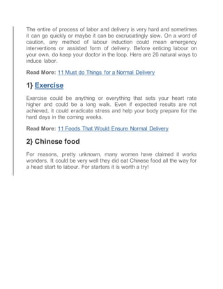 The entire of process of labor and delivery is very hard and sometimes
it can go quickly or maybe it can be excruciatingly slow. On a word of
caution, any method of labour induction could mean emergency
interventions or assisted form of delivery. Before enticing labour on
your own, do keep your doctor in the loop. Here are 20 natural ways to
induce labor.
Read More: 11 Must do Things for a Normal Delivery
1} Exercise
Exercise could be anything or everything that sets your heart rate
higher and could be a long walk. Even if expected results are not
achieved, it could eradicate stress and help your body prepare for the
hard days in the coming weeks.
Read More: 11 Foods That Would Ensure Normal Delivery
2} Chinese food
For reasons, pretty unknown, many women have claimed it works
wonders. It could be very well they did eat Chinese food all the way for
a head start to labour. For starters it is worth a try!
 