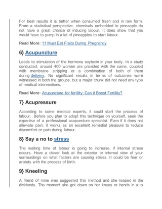 For best results it is better when consumed fresh and in raw form.
From a statistical perspective, chemicals embedded in pineapple do
not have a great chance of inducing labour. It does show that you
would have to pump in a lot of pineapples to start labour.
Read More: 11 Must Eat Fruits During Pregnancy
6} Acupuncture
Leads to stimulation of the hormone oxytocin in your body. In a study
conducted, around 400 women are provided with the same, coupled
with membrane stripping or a combination of both of them
during delivery. No significant results in terms of outcomes were
witnessed in both the groups, but a major chunk did not need any type
of medical interventions.
Read More: Acupuncture for fertility: Can it Boost Fertility?
7} Acupressure
According to some medical experts, it could start the process of
labour. Before you plan to adopt this technique on yourself, seek the
expertise of a professional acupuncture specialist. Even if it does not
alleviate pain, it works as an excellent remedial pleasure to reduce
discomfort or pain during labour.
8} Say a no to stress
The waiting time of labour is going to increase, if internal stress
occurs. Have a closer look at the exterior or internal view of your
surroundings on what factors are causing stress. It could be fear or
anxiety with the process of birth.
9} Kneeling
A friend of mine was suggested this method and she reaped in the
dividends. The moment she got down on her knees or hands in a to
 