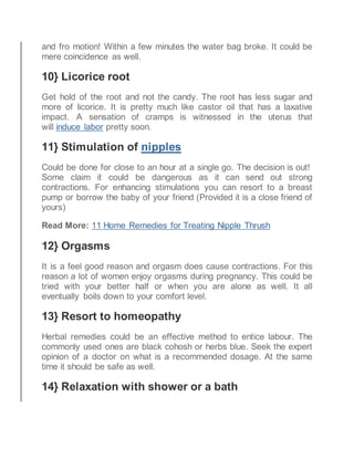 and fro motion! Within a few minutes the water bag broke. It could be
mere coincidence as well.
10} Licorice root
Get hold of the root and not the candy. The root has less sugar and
more of licorice. It is pretty much like castor oil that has a laxative
impact. A sensation of cramps is witnessed in the uterus that
will induce labor pretty soon.
11} Stimulation of nipples
Could be done for close to an hour at a single go. The decision is out!
Some claim it could be dangerous as it can send out strong
contractions. For enhancing stimulations you can resort to a breast
pump or borrow the baby of your friend (Provided it is a close friend of
yours)
Read More: 11 Home Remedies for Treating Nipple Thrush
12} Orgasms
It is a feel good reason and orgasm does cause contractions. For this
reason a lot of women enjoy orgasms during pregnancy. This could be
tried with your better half or when you are alone as well. It all
eventually boils down to your comfort level.
13} Resort to homeopathy
Herbal remedies could be an effective method to entice labour. The
commonly used ones are black cohosh or herbs blue. Seek the expert
opinion of a doctor on what is a recommended dosage. At the same
time it should be safe as well.
14} Relaxation with shower or a bath
 