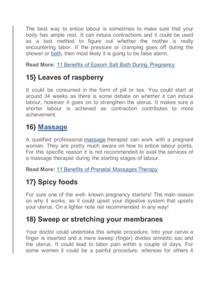 The best way to entice labour is sometimes to make sure that your
body has ample rest. It can induce contractions and it could be used
as a test method to figure out whether the mother is really
encountering labor. If the pressure or cramping goes off during the
shower or bath, then most likely it is going to be false alarm.
Read More: 11 Benefits of Epsom Salt Bath During Pregnancy
15} Leaves of raspberry
It could be consumed in the form of pill or tea. You could start at
around 34 weeks as there is some debate on whether it can induce
labour, however it goes on to strengthen the uterus. It makes sure a
shorter labour is achieved as contraction contributes to more
achievement.
16} Massage
A qualified professional massage therapist can work with a pregnant
woman. They are pretty much aware on how to entice labour points.
For this specific reason it is not recommended to avail the services of
a massage therapist during the starting stages of labour.
Read More: 11 Benefits of Prenatal Massages Therapy
17} Spicy foods
For sure one of the well- known pregnancy starters! The main reason
on why it works, as it could upset your digestive system that upsets
your uterus. On a lighter note not recommended in any way!
18} Sweep or stretching your membranes
Your doctor could undertake this simple procedure. Into your cervix a
finger is inserted and a mere sweep (finger) divides amniotic sac and
the uterus. It could lead to labor pain within a couple of days. For
some women it could be a painful procedure, whereas for others it
 