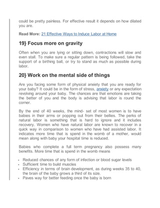 could be pretty painless. For effective result it depends on how dilated
you are.
Read More: 21 Effective Ways to Induce Labor at Home
19} Focus more on gravity
Often when you are lying or sitting down, contractions will slow and
even stall. To make sure a regular pattern is being followed, take the
support of a birthing ball, or try to stand as much as possible during
labor.
20} Work on the mental side of things
Are you facing some form of physical anxiety that you are ready for
your baby? It could be in the form of stress, anxiety or any expectation
revolving around your baby. The chances are that emotions are taking
the better of you and the body is advising that labor is round the
corner.
By the end of 40 weeks, the mind- set of most women is to have
babies in their arms or popping out from their bellies. The perks of
natural labor is something that is hard to ignore and it includes
recovery. Women who have natural labor are known to recover in a
quick way in comparison to women who have had assisted labor. It
indicates more time that is spend in the womb of a mother, would
mean along with baby your hospital time is reduced.
Babies who complete a full term pregnancy also possess many
benefits. More time that is spend in the womb means
 Reduced chances of any form of infection or blood sugar levels
 Sufficient time to build muscles
 Efficiency in terms of brain development, as during weeks 35 to 40,
the brain of the baby grows a third of its size.
 Paves way for better feeding once the baby is born
 
