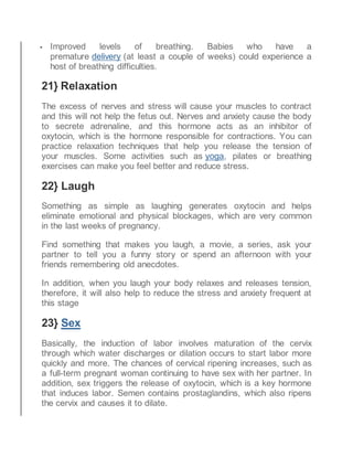  Improved levels of breathing. Babies who have a
premature delivery (at least a couple of weeks) could experience a
host of breathing difficulties.
21} Relaxation
The excess of nerves and stress will cause your muscles to contract
and this will not help the fetus out. Nerves and anxiety cause the body
to secrete adrenaline, and this hormone acts as an inhibitor of
oxytocin, which is the hormone responsible for contractions. You can
practice relaxation techniques that help you release the tension of
your muscles. Some activities such as yoga, pilates or breathing
exercises can make you feel better and reduce stress.
22} Laugh
Something as simple as laughing generates oxytocin and helps
eliminate emotional and physical blockages, which are very common
in the last weeks of pregnancy.
Find something that makes you laugh, a movie, a series, ask your
partner to tell you a funny story or spend an afternoon with your
friends remembering old anecdotes.
In addition, when you laugh your body relaxes and releases tension,
therefore, it will also help to reduce the stress and anxiety frequent at
this stage
23} Sex
Basically, the induction of labor involves maturation of the cervix
through which water discharges or dilation occurs to start labor more
quickly and more. The chances of cervical ripening increases, such as
a full-term pregnant woman continuing to have sex with her partner. In
addition, sex triggers the release of oxytocin, which is a key hormone
that induces labor. Semen contains prostaglandins, which also ripens
the cervix and causes it to dilate.
 