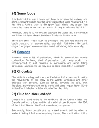 24} Some foods
It is believed that some foods can help to advance the delivery and
some pregnant women say that after eating their labor has started in a
few hours. Among them is the spicy food, which, they argue, can
cause the uterus to contract and this could help to advance the birth.
However, there is no connection between the uterus and the stomach
and it has not been shown that these foods can induce labor.
There are other foods, such as pineapple that can help mature the
cervix thanks to an enzyme called bromelain. And others like basil,
oregano or ginger have also been linked to inducing labor naturally.
25} Bananas
Bananas have a lot of potassium, which is essential for muscle
contraction. So being short of potassium could delay work. It is
recommended to eat bananas in moderation and avoid taking
potassium supplements, as they can be toxic when taken incorrectly.
26} Chocolate
Chocolate is exciting and is one of the tricks that moms use to notice
the movements of the baby in the womb. Chocolate and other
products with caffeine, such as coffee, stimulate the baby and,
therefore, may encourage him to move and could trigger labor. Some
advise that it is better to take a bowl of hot chocolate.
27} Blue and black cohosh
Cohosh is a plant native to the northwest of the United States and
Canada and with a long tradition of medicinal use. However, the FDA
of the United States classifies it as a dietary supplement.
Supposedly, black cohosh acts as a uterine tonic and the effect is
similar to taking infusions of raspberry leaves. The combination of blue
 