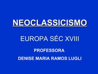 NEOCLASSICISMO EUROPA SÉC XVIII PROFESSORA  DENISE MARIA RAMOS LUGLI 