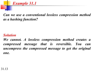 31.13
Can we use a conventional lossless compression method
as a hashing function?
Solution
We cannot. A lossless compression method creates a
compressed message that is reversible. You can
uncompress the compressed message to get the original
one.
Example 31.1
 