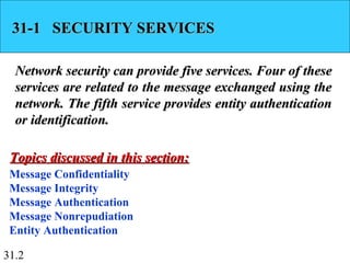 31.2
31-1 SECURITY SERVICES31-1 SECURITY SERVICES
Network security can provide five services. Four of theseNetwork security can provide five services. Four of these
services are related to the message exchanged using theservices are related to the message exchanged using the
network. The fifth service provides entity authenticationnetwork. The fifth service provides entity authentication
or identification.or identification.
Message Confidentiality
Message Integrity
Message Authentication
Message Nonrepudiation
Entity Authentication
Topics discussed in this section:Topics discussed in this section:
 