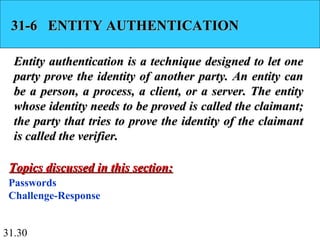 31.30
31-6 ENTITY AUTHENTICATION31-6 ENTITY AUTHENTICATION
Entity authentication is a technique designed to let oneEntity authentication is a technique designed to let one
party prove the identity of another party. An entity canparty prove the identity of another party. An entity can
be a person, a process, a client, or a server. The entitybe a person, a process, a client, or a server. The entity
whose identity needs to be proved is called the claimant;whose identity needs to be proved is called the claimant;
the party that tries to prove the identity of the claimantthe party that tries to prove the identity of the claimant
is called the verifier.is called the verifier.
Passwords
Challenge-Response
Topics discussed in this section:Topics discussed in this section:
 