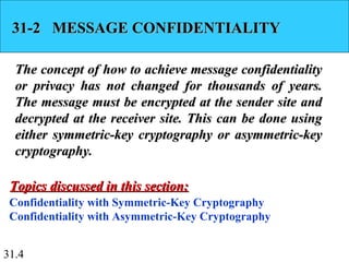 31.4
31-2 MESSAGE CONFIDENTIALITY31-2 MESSAGE CONFIDENTIALITY
The concept of how to achieve message confidentialityThe concept of how to achieve message confidentiality
or privacy has not changed for thousands of years.or privacy has not changed for thousands of years.
The message must be encrypted at the sender site andThe message must be encrypted at the sender site and
decrypted at the receiver site. This can be done usingdecrypted at the receiver site. This can be done using
either symmetric-key cryptography or asymmetric-keyeither symmetric-key cryptography or asymmetric-key
cryptography.cryptography.
Confidentiality with Symmetric-Key Cryptography
Confidentiality with Asymmetric-Key Cryptography
Topics discussed in this section:Topics discussed in this section:
 