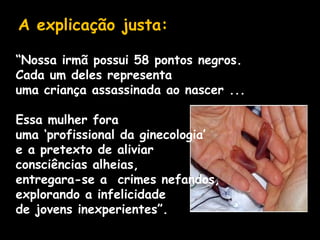 A explicação justa:
“Nossa irmã possui 58 pontos negros.
Cada um deles representa
uma criança assassinada ao nascer ...
Essa mulher fora
uma ‘profissional da ginecologia’
e a pretexto de aliviar
consciências alheias,
entregara-se a crimes nefandos,
explorando a infelicidade
de jovens inexperientes”.
 