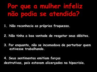 Por que a mulher infeliz
não podia se atendida?
1. Não reconhecia as próprias fraquezas.
2. Não tinha a boa vontade de resgatar seus débitos.
3. Por enquanto, não se incomodava de perturbar quem
estivesse trabalhando.
4. Seus sentimentos emitiam forças
destrutivas, pois estavam alicerçados na hipocrisia.
 
