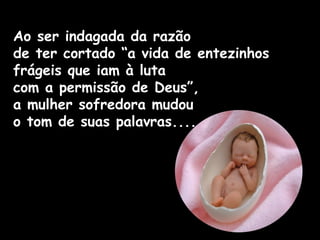 Ao ser indagada da razão
de ter cortado “a vida de entezinhos
frágeis que iam à luta
com a permissão de Deus”,
a mulher sofredora mudou
o tom de suas palavras....
 