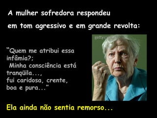 A mulher sofredora respondeu
em tom agressivo e em grande revolta:
“Quem me atribui essa
infâmia?;
Minha consciência está
tranqüila...,
fui caridosa, crente,
boa e pura...”
Ela ainda não sentia remorso...
 