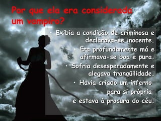 Por que ela era considerada
um vampiro?
• Exibia a condição de criminosa eExibia a condição de criminosa e
declarava-se inocente.declarava-se inocente.
• Era profundamente má eEra profundamente má e
afirmava-se boa e pura.afirmava-se boa e pura.
• Sofria desesperadamente eSofria desesperadamente e
alegava tranqüilidade.alegava tranqüilidade.
• Havia criado um infernoHavia criado um inferno
para si própriapara si própria
e estava àe estava à procura do céu.procura do céu.
 