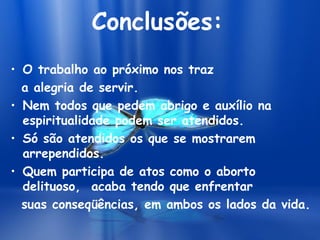 Conclusões:
• O trabalho ao próximo nos traz
a alegria de servir.
• Nem todos que pedem abrigo e auxílio na
espiritualidade podem ser atendidos.
• Só são atendidos os que se mostrarem
arrependidos.
• Quem participa de atos como o aborto
delituoso, acaba tendo que enfrentar
suas conseqüências, em ambos os lados da vida.
 