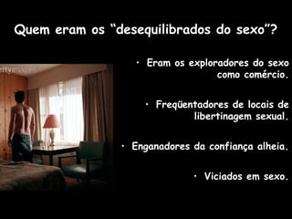 Quem eram os “desequilibrados do sexo”?
• Eram os exploradores do sexo
como comércio.
• Freqüentadores de locais de
libertinagem sexual.
• Enganadores da confiança alheia.
• Viciados em sexo.
 