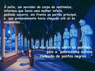 À noite, um servidor do corpo de sentinelas,
informou que havia uma mulher infeliz,
pedindo socorro, em frente ao portão principal,
e que provavelmente havia chegado até ali às
escondidas...
Ele não poderia abrir os portões,
pois a “pobrezinha estava
rodeada de pontos negros...”
 