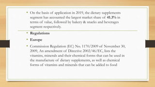 • On the basis of application in 2019, the dietary supplements
segment has accounted the largest market share of 41.3% in
terms of value, followed by bakery & snacks and beverages
segment respectively.
• Regulations
• Europe
• Commission Regulation (EC) No. 1170/2009 of November 30,
2009, An amendment of Directive 2002/46/EC, lists the
vitamins, minerals and their chemical forms that can be used in
the manufacture of dietary supplements, as well as chemical
forms of vitamins and minerals that can be added to food
 