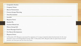 • Competitive Section:
• Company Names
• Burcon Nutrascience
• Cosucra Groupe Warcoing
• Nutri Pea Limited
• Sotexpro
• Roquette Freres
• Glanbia Plc.
• Fenchem Biotek Ltd.
• Prinova Group LLC
• Yantai Shuangta Food Co.
• Few Recent Developments
• Roquette Freres:
• In December 2019, Roquette announced the expansion of its range of premium plant-based proteins for the meat
alternative sector at Food Ingredients Europe (FIE 3-5 December 2019). Roquette adds two plant-based textured
proteins, one from peas and one from fava beans.
 