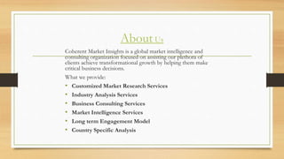About Us
Coherent Market Insights is a global market intelligence and
consulting organization focused on assisting our plethora of
clients achieve transformational growth by helping them make
critical business decisions.
What we provide:
• Customized Market Research Services
• Industry Analysis Services
• Business Consulting Services
• Market Intelligence Services
• Long term Engagement Model
• Country Specific Analysis
 