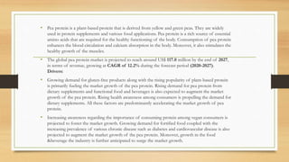 • Pea protein is a plant-based protein that is derived from yellow and green peas. They are widely
used in protein supplements and various food applications. Pea protein is a rich source of essential
amino acids that are required for the healthy functioning of the body. Consumption of pea protein
enhances the blood circulation and calcium absorption in the body. Moreover, it also stimulates the
healthy growth of the muscles.
• The global pea protein market is projected to reach around US$ 117.0 million by the end of 2027,
in terms of revenue, growing at CAGR of 12.2% during the forecast period (2020-2027).
Drivers:
• Growing demand for gluten-free products along with the rising popularity of plant-based protein
is primarily fueling the market growth of the pea protein. Rising demand for pea protein from
dietary supplements and functional food and beverages is also expected to augment the market
growth of the pea protein. Rising health awareness among consumers is propelling the demand for
dietary supplements. All these factors are predominantly accelerating the market growth of pea
protein.
• Increasing awareness regarding the importance of consuming protein among vegan consumers is
projected to foster the market growth. Growing demand for fortified food coupled with the
increasing prevalence of various chronic disease such as diabetes and cardiovascular disease is also
projected to augment the market growth of the pea protein. Moreover, growth in the food
&beverage the industry is further anticipated to surge the market growth.
 