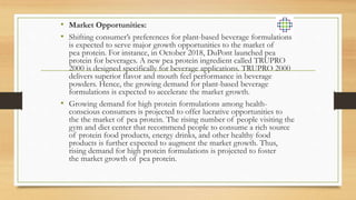 • Market Opportunities:
• Shifting consumer’s preferences for plant-based beverage formulations
is expected to serve major growth opportunities to the market of
pea protein. For instance, in October 2018, DuPont launched pea
protein for beverages. A new pea protein ingredient called TRUPRO
2000 is designed specifically for beverage applications. TRUPRO 2000
delivers superior flavor and mouth feel performance in beverage
powders. Hence, the growing demand for plant-based beverage
formulations is expected to accelerate the market growth.
• Growing demand for high protein formulations among health-
conscious consumers is projected to offer lucrative opportunities to
the the market of pea protein. The rising number of people visiting the
gym and diet center that recommend people to consume a rich source
of protein food products, energy drinks, and other healthy food
products is further expected to augment the market growth. Thus,
rising demand for high protein formulations is projected to foster
the market growth of pea protein.
 