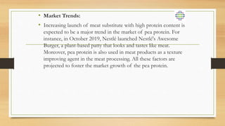 • Market Trends:
• Increasing launch of meat substitute with high protein content is
expected to be a major trend in the market of pea protein. For
instance, in October 2019, Nestlé launched Nestlé's Awesome
Burger, a plant-based patty that looks and tastes like meat.
Moreover, pea protein is also used in meat products as a texture
improving agent in the meat processing. All these factors are
projected to foster the market growth of the pea protein.
 