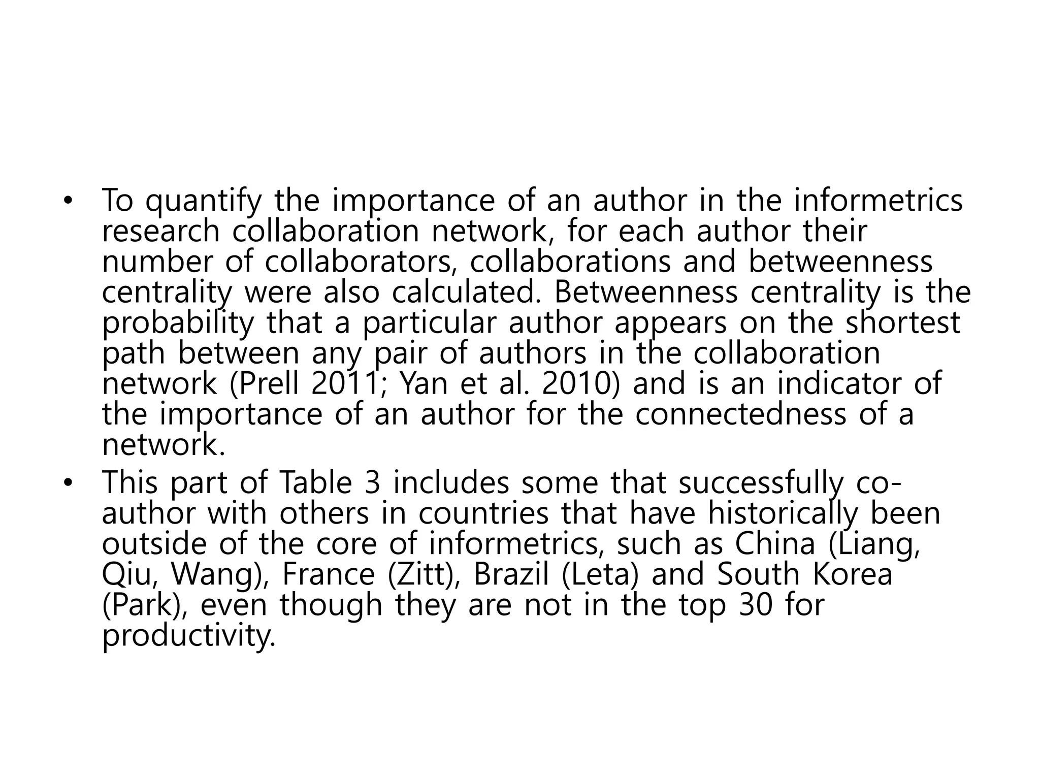 • To quantify the importance of an author in the informetrics
research collaboration network, for each author their
number of collaborators, collaborations and betweenness
centrality were also calculated. Betweenness centrality is the
probability that a particular author appears on the shortest
path between any pair of authors in the collaboration
network (Prell 2011; Yan et al. 2010) and is an indicator of
the importance of an author for the connectedness of a
network.
• This part of Table 3 includes some that successfully co-
author with others in countries that have historically been
outside of the core of informetrics, such as China (Liang,
Qiu, Wang), France (Zitt), Brazil (Leta) and South Korea
(Park), even though they are not in the top 30 for
productivity.
 