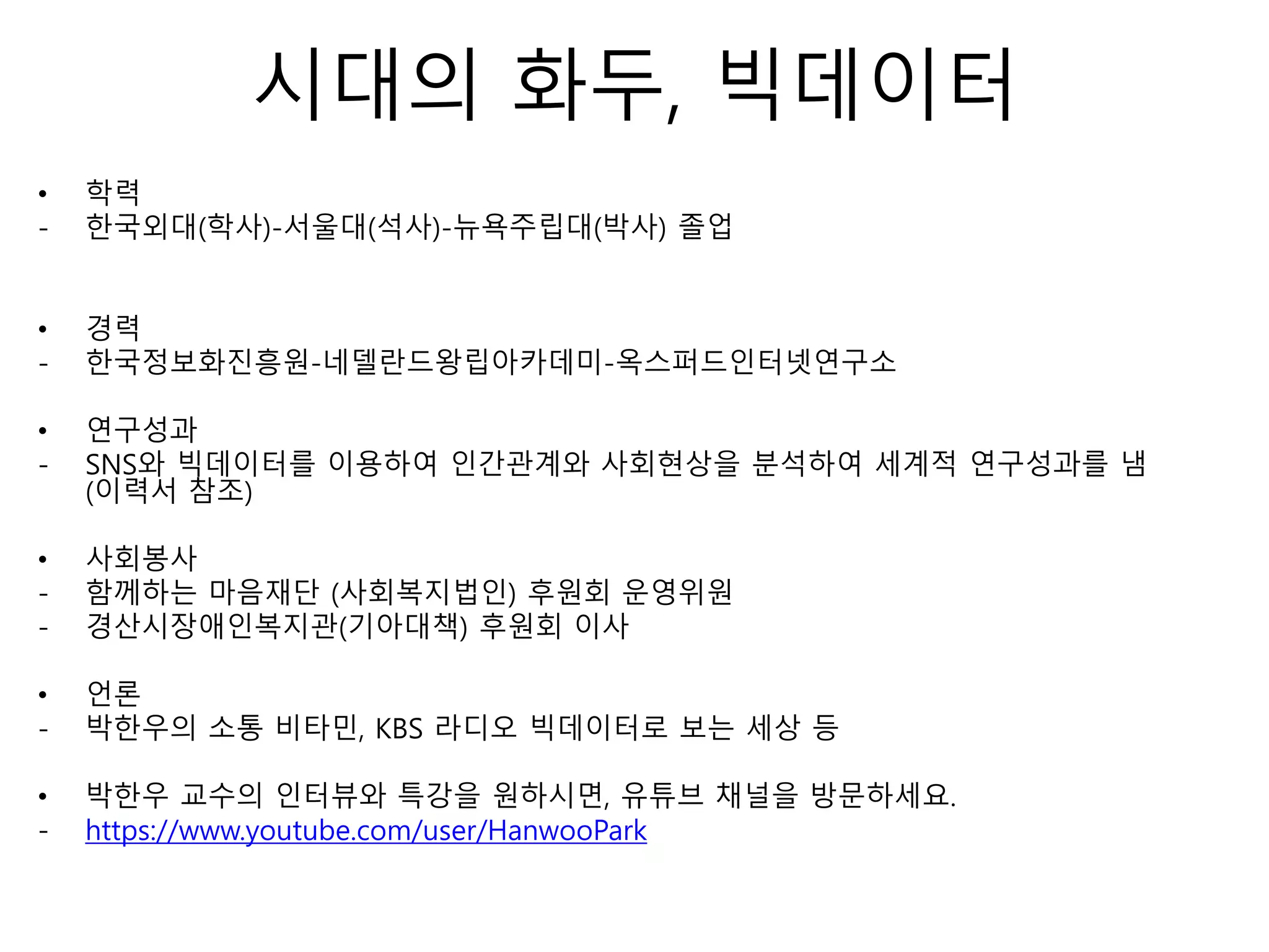 시대의 화두, 빅데이터
• 학력
- 한국외대(학사)-서울대(석사)-뉴욕주립대(박사) 졸업
• 경력
- 한국정보화진흥원-네델란드왕립아카데미-옥스퍼드인터넷연구소
• 연구성과
- SNS와 빅데이터를 이용하여 인간관계와 사회현상을 분석하여 세계적 연구성과를 냄
(이력서 참조)
• 사회봉사
- 함께하는 마음재단 (사회복지법인) 후원회 운영위원
- 경산시장애인복지관(기아대책) 후원회 이사
• 언론
- 박한우의 소통 비타민, KBS 라디오 빅데이터로 보는 세상 등
• 박한우 교수의 인터뷰와 특강을 원하시면, 유튜브 채널을 방문하세요.
- https://www.youtube.com/user/HanwooPark
 