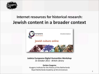 Internet	
  resources	
  for	
  historical	
  research:	
  
Jewish	
  content	
  in	
  a	
  broader	
  context




           Judaica	
  Europeana	
  Digital	
  Humani<es	
  Workshop
                      31	
  October	
  2011	
  -­‐	
  Bri0sh	
  Library

                                Gerben	
  Zaagsma
             Huygens	
  Ins*tute	
  for	
  the	
  History	
  of	
  the	
  Netherlands
               Royal	
  Netherlands	
  Academy	
  of	
  Arts	
  &	
  Sciences
                                                                                        1
 