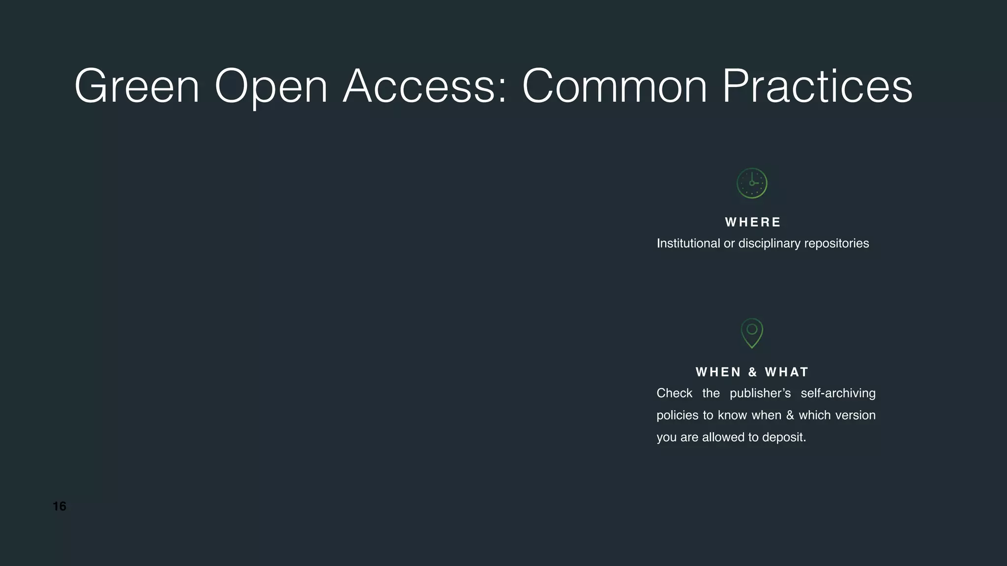 16
Green Open Access: Common Practices
W H E N & W H AT
Check the publisher’s self-archiving
policies to know when & which version
you are allowed to deposit.
W H E R E
Institutional or disciplinary repositories
 