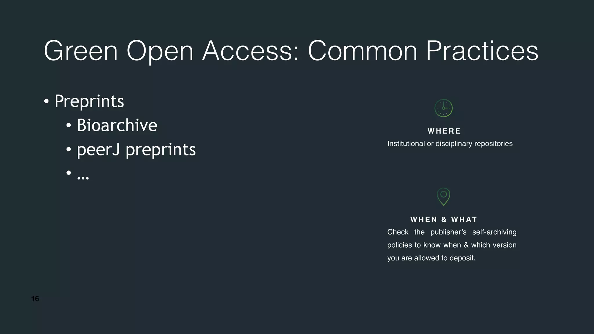 16
Green Open Access: Common Practices
• Preprints
• Bioarchive
• peerJ preprints
• …
W H E N & W H AT
Check the publisher’s self-archiving
policies to know when & which version
you are allowed to deposit.
W H E R E
Institutional or disciplinary repositories
 