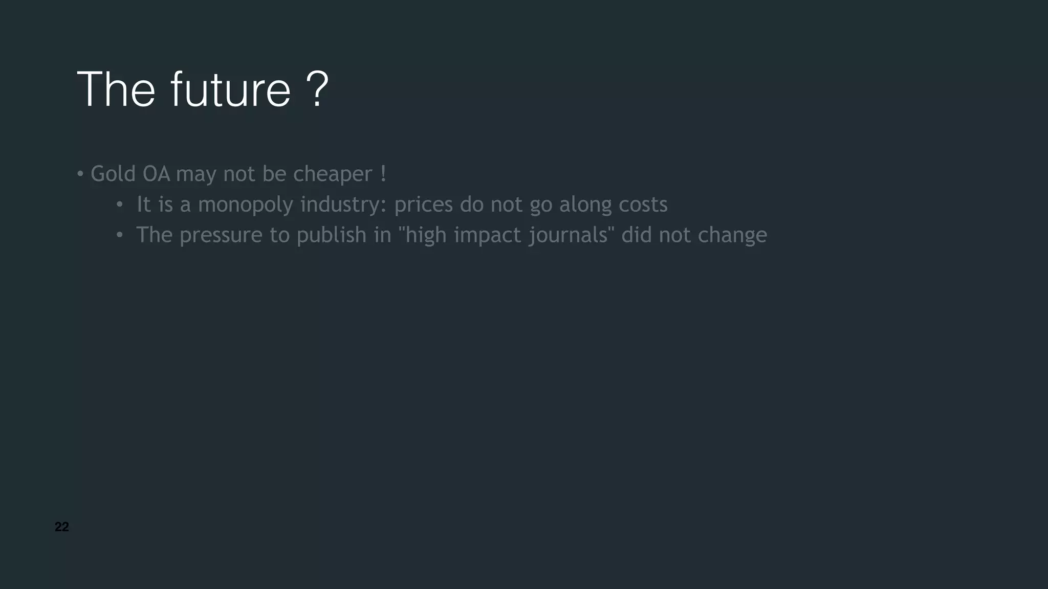 22
The future ?
• Gold OA may not be cheaper !
• It is a monopoly industry: prices do not go along costs
• The pressure to publish in "high impact journals" did not change
 