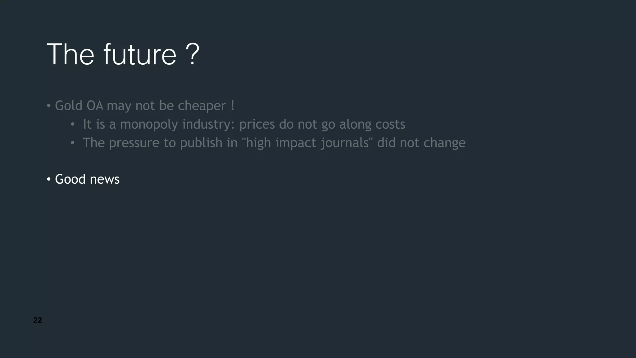 22
The future ?
• Gold OA may not be cheaper !
• It is a monopoly industry: prices do not go along costs
• The pressure to publish in "high impact journals" did not change
• Good news
 