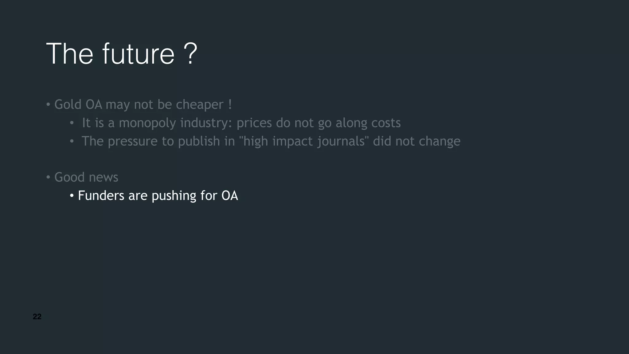 22
The future ?
• Gold OA may not be cheaper !
• It is a monopoly industry: prices do not go along costs
• The pressure to publish in "high impact journals" did not change
• Good news
• Funders are pushing for OA
 
