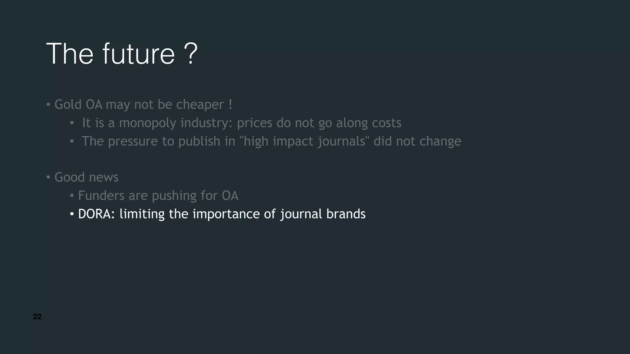 22
The future ?
• Gold OA may not be cheaper !
• It is a monopoly industry: prices do not go along costs
• The pressure to publish in "high impact journals" did not change
• Good news
• Funders are pushing for OA
• DORA: limiting the importance of journal brands
 