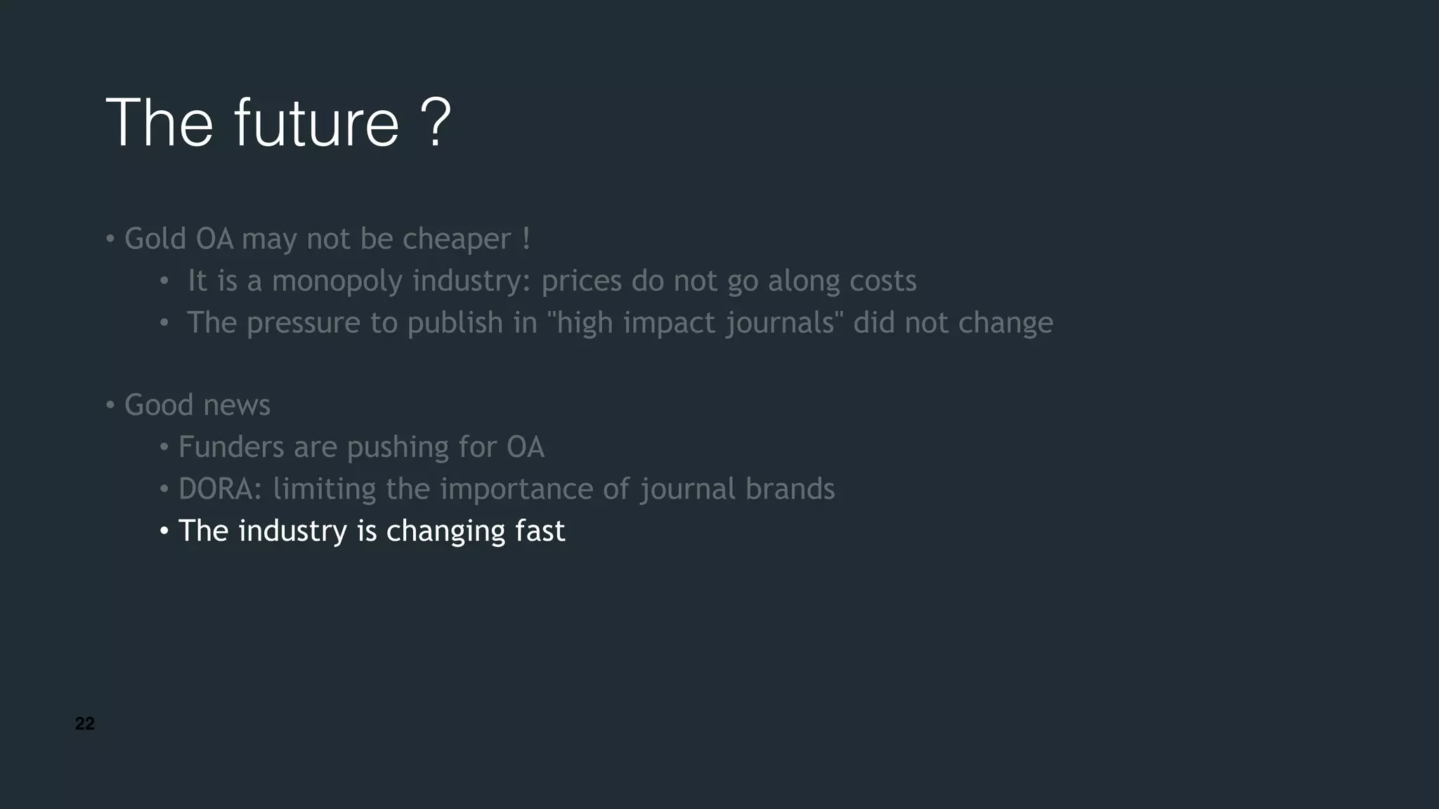 22
The future ?
• Gold OA may not be cheaper !
• It is a monopoly industry: prices do not go along costs
• The pressure to publish in "high impact journals" did not change
• Good news
• Funders are pushing for OA
• DORA: limiting the importance of journal brands
• The industry is changing fast
 