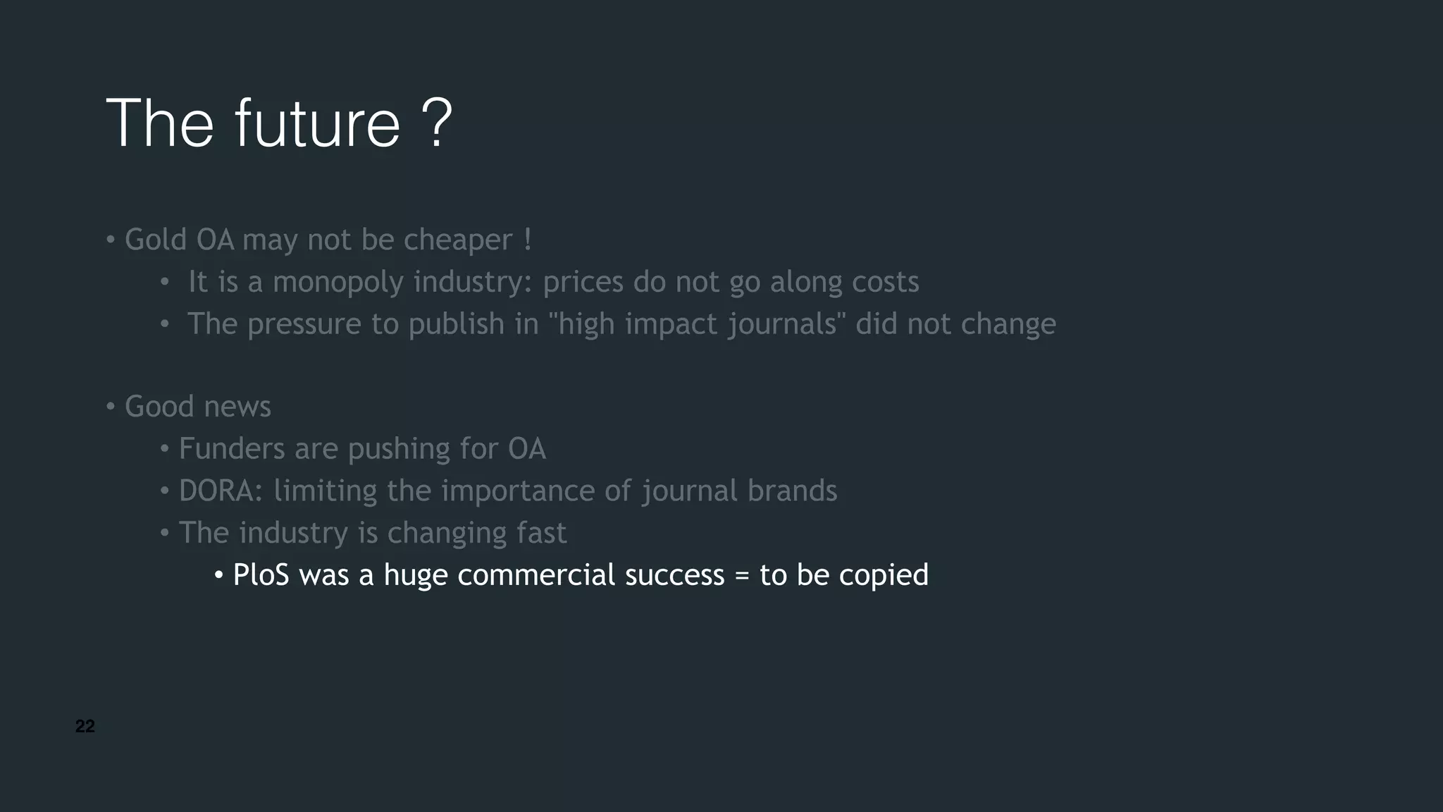 22
The future ?
• Gold OA may not be cheaper !
• It is a monopoly industry: prices do not go along costs
• The pressure to publish in "high impact journals" did not change
• Good news
• Funders are pushing for OA
• DORA: limiting the importance of journal brands
• The industry is changing fast
• PloS was a huge commercial success = to be copied
 
